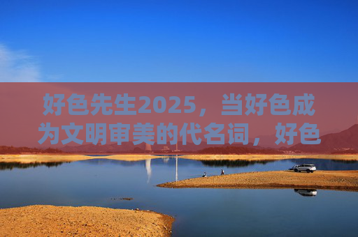 好色先生2025，当好色成为文明审美的代名词，好色先生2025，当好色成为文明审美的代名词