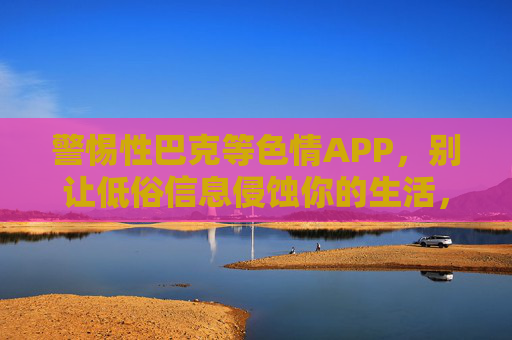警惕性巴克等色情APP，别让低俗信息侵蚀你的生活，警惕性巴克等色情APP，低俗信息侵蚀生活