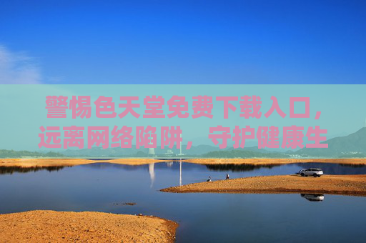警惕色天堂免费下载入口,远离网络陷阱,守护健康生活 警惕色天堂免费下载入口,远离网络陷阱,守护健康生活