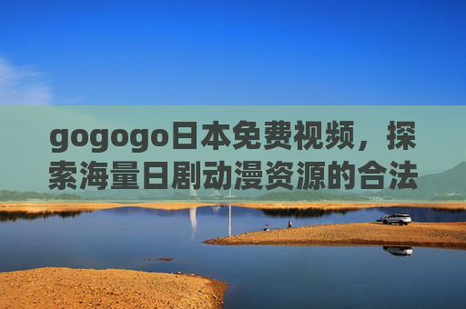 gogogo日本免费视频,探索海量日剧动漫资源的合法观看指南 gogogo日本免费视频,探索海量日剧动漫资源的合法观看指南