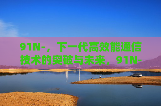 91N-,下一代高效能通信技术的突破与未来,91N-,下一代高效能通信技术的突破与未来 91N-,下一代高效能通信技术的突破与未来,91N-,下一代高效能通信技术的突破与未来