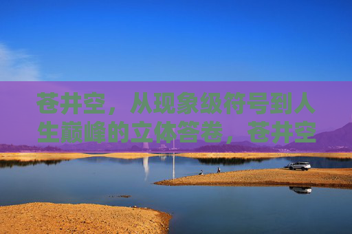苍井空,从现象级符号到人生巅峰的立体答卷,苍井空,现象级符号到人生巅峰的立体答卷 苍井空,从现象级符号到人生巅峰的立体答卷,苍井空,现象级符号到人生巅峰的立体答卷