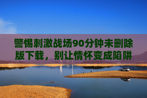 警惕刺激战场90分钟未删除版下载,别让情怀变成陷阱,警惕刺激战场90分钟未删除版下载,别让情怀成陷阱 警惕刺激战场90分钟未删除版下载,别让情怀变成陷阱,警惕刺激战场90分钟未删除版下载,别让情怀成陷阱