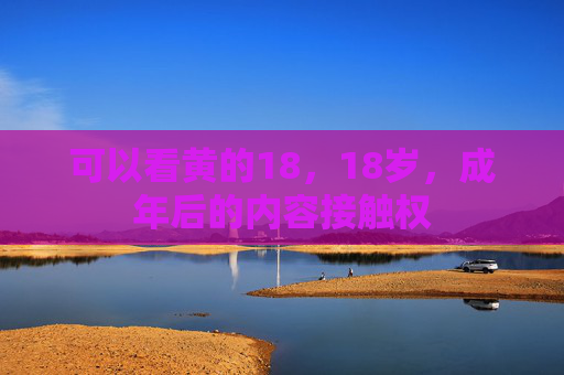 可以看黄的18,18岁,成年后的内容接触权 可以看黄的18,18岁,成年后的内容接触权
