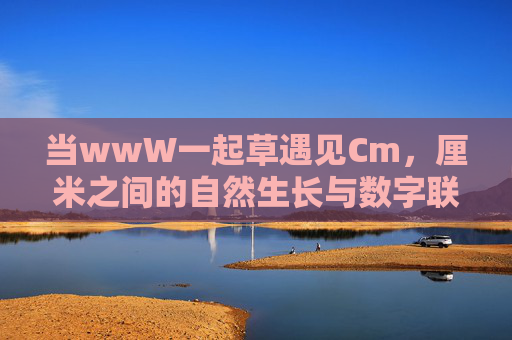 当wwW一起草遇见Cm,厘米之间的自然生长与数字联结,当WWW一起草遇见厘米,自然生长与数字联结 当wwW一起草遇见Cm,厘米之间的自然生长与数字联结,当WWW一起草遇见厘米,自然生长与数字联结