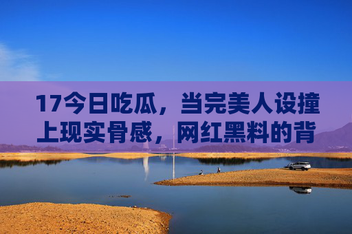 17今日吃瓜,当完美人设撞上现实骨感,网红黑料的背后藏着什么?完美人设撞骨感现实,网红黑料背后藏着什么? 17今日吃瓜,当完美人设撞上现实骨感,网红黑料的背后藏着什么?完美人设撞骨感现实,网红黑料背后藏着什么?