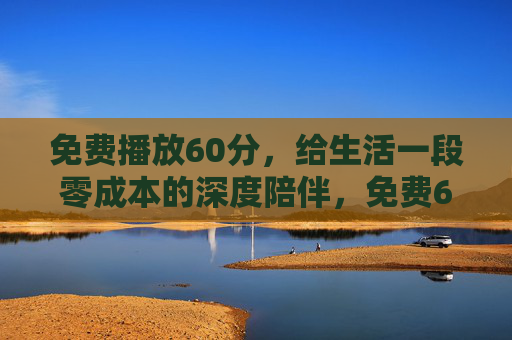 免费播放60分，给生活一段零成本的深度陪伴，免费60分钟，零成本深度陪伴