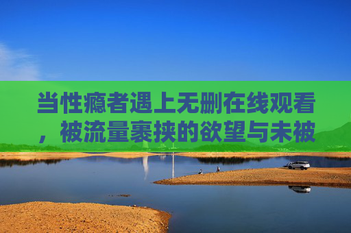 当性瘾者遇上无删在线观看，被流量裹挟的欲望与未被看见的痛苦，流量裹挟的欲望与隐痛，性瘾者的无删困境
