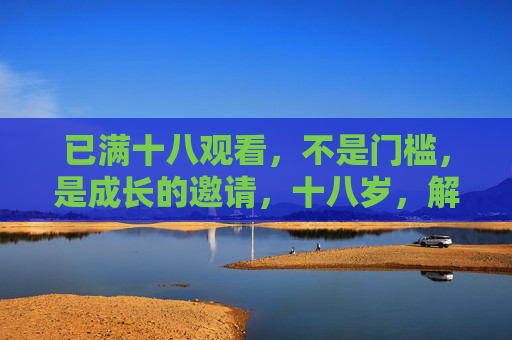 已满十八观看,不是门槛,是成长的邀请,十八岁,解锁成长的邀请 已满十八观看,不是门槛,是成长的邀请,十八岁,解锁成长的邀请
