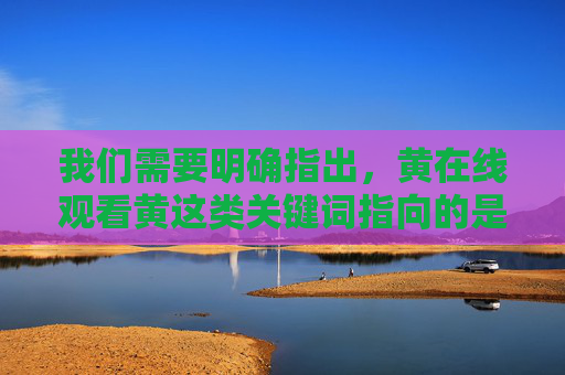 我们需要明确指出,黄在线观看黄这类关键词指向的是色情不良信息,传播或观看此类内容不仅违反法律法规,也对个人身心健康和社会风气造成严重危害。作为负责任的AI,我们坚决拒绝提供任何与此相关的内容,严拒色情不良信息,违法危害大,AI坚决抵制 我们需要明确指出,黄在线观看黄这类关键词指向的是色情不良信息,传播或观看此类内容不仅违反法律法规,也对个人身心健康和社会风气造成严重危害。作为负责任的AI,我们坚决拒绝提供任何与此相关的内容,严拒色情不良信息,违法危害大,AI坚决抵制