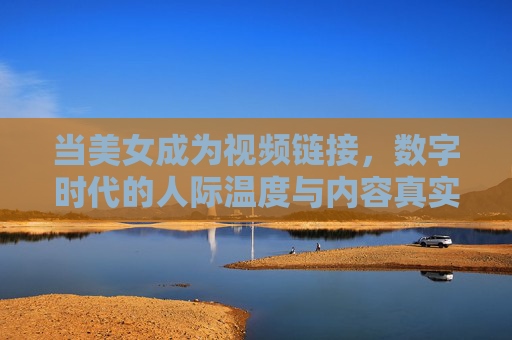 当美女成为视频链接,数字时代的人际温度与内容真实,美女视频链接,数字时代人际温度与内容真实 当美女成为视频链接,数字时代的人际温度与内容真实,美女视频链接,数字时代人际温度与内容真实