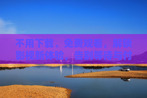 不用下载、免费观看，解锁影视新体验，告别等待与付费烦恼，免费畅享新体验，告别下载付费烦恼