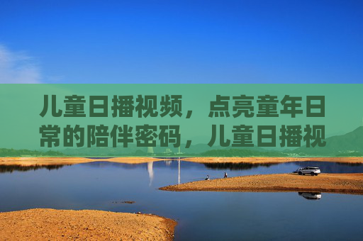 儿童日播视频,点亮童年日常的陪伴密码,儿童日播视频,点亮童年的陪伴密码 儿童日播视频,点亮童年日常的陪伴密码,儿童日播视频,点亮童年的陪伴密码