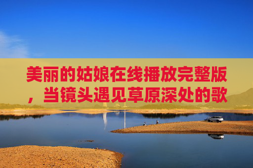 美丽的姑娘在线播放完整版,当镜头遇见草原深处的歌声与梦想,草原深处的歌声与梦想,美丽姑娘的镜头故事 美丽的姑娘在线播放完整版,当镜头遇见草原深处的歌声与梦想,草原深处的歌声与梦想,美丽姑娘的镜头故事