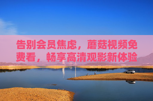 告别会员焦虑,蘑菇视频免费看,畅享高清观影新体验!告别会员焦虑,蘑菇视频免费畅享高清观影 告别会员焦虑,蘑菇视频免费看,畅享高清观影新体验!告别会员焦虑,蘑菇视频免费畅享高清观影