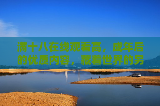 满十八在线观看高,成年后的优质内容,藏着世界的另一面 满十八在线观看高,成年后的优质内容,藏着世界的另一面