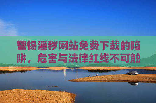 警惕淫秽网站免费下载的陷阱，危害与法律红线不可触碰，警惕淫秽网站免费下载陷阱，危害与法律红线不可触碰
