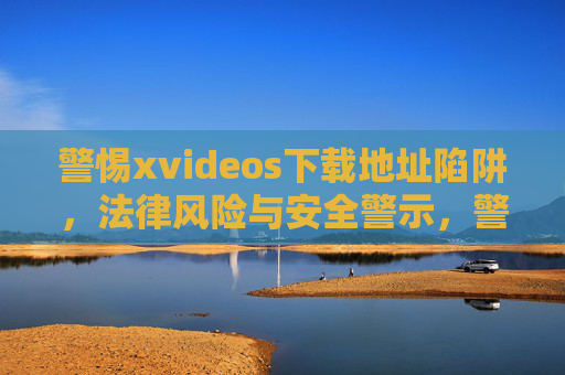 警惕xvideos下载地址陷阱，法律风险与安全警示，警惕xvideos下载地址陷阱，法律风险与安全警示