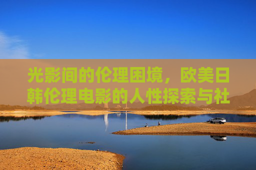 光影间的伦理困境,欧美日韩伦理电影的人性探索与社会镜像,欧美日韩伦理电影,光影间的人性困境与社会镜像 光影间的伦理困境,欧美日韩伦理电影的人性探索与社会镜像,欧美日韩伦理电影,光影间的人性困境与社会镜像