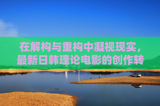 在解构与重构中凝视现实，最新日韩理论电影的创作转向与美学突破，解构与重构中凝视现实，日韩理论电影的最新转向与美学突破