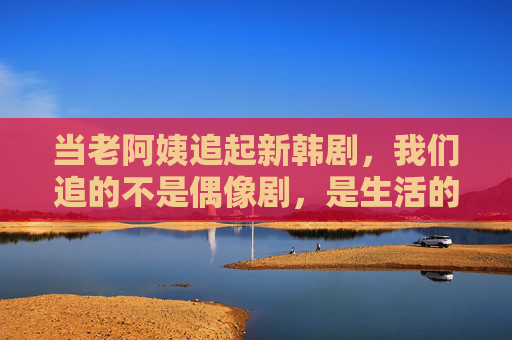 当老阿姨追起新韩剧,我们追的不是偶像剧,是生活的另一种答案,老阿姨追新韩剧,追的是生活另一种答案 当老阿姨追起新韩剧,我们追的不是偶像剧,是生活的另一种答案,老阿姨追新韩剧,追的是生活另一种答案
