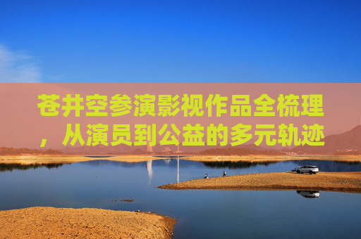 苍井空参演影视作品全梳理,从演员到公益的多元轨迹,苍井空,从演员到公益的多元轨迹与影视全纪录 苍井空参演影视作品全梳理,从演员到公益的多元轨迹,苍井空,从演员到公益的多元轨迹与影视全纪录