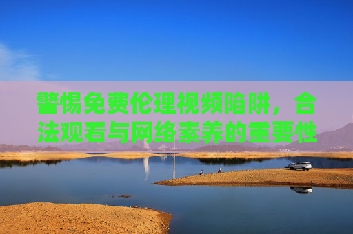 警惕免费伦理视频陷阱,合法观看与网络素养的重要性,警惕免费伦理视频陷阱,合法观看与网络素养并重 警惕免费伦理视频陷阱,合法观看与网络素养的重要性,警惕免费伦理视频陷阱,合法观看与网络素养并重