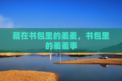 藏在书包里的羞羞,书包里的羞羞事 藏在书包里的羞羞,书包里的羞羞事