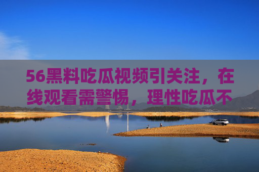 56黑料吃瓜视频引关注,在线观看需警惕,理性吃瓜不越界,56黑料吃瓜视频引关注,在线观看需警惕理性吃瓜 56黑料吃瓜视频引关注,在线观看需警惕,理性吃瓜不越界,56黑料吃瓜视频引关注,在线观看需警惕理性吃瓜