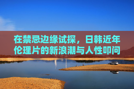 在禁忌边缘试探,日韩近年伦理片的新浪潮与人性叩问,日韩伦理片,禁忌浪潮中的人性叩问 在禁忌边缘试探,日韩近年伦理片的新浪潮与人性叩问,日韩伦理片,禁忌浪潮中的人性叩问