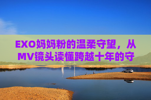 EXO妈妈粉的温柔守望,从MV镜头读懂跨越十年的守护与爱,EXO妈妈粉十年温柔守望,守护与爱跨越时光 EXO妈妈粉的温柔守望,从MV镜头读懂跨越十年的守护与爱,EXO妈妈粉十年温柔守望,守护与爱跨越时光