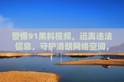 警惕91黑料视频,远离违法信息,守护清朗网络空间,警惕91黑料视频,远离违法信息,守护清朗网络空间 警惕91黑料视频,远离违法信息,守护清朗网络空间,警惕91黑料视频,远离违法信息,守护清朗网络空间