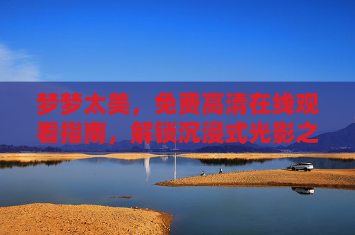 梦梦太美,免费高清在线观看指南,解锁沉浸式光影之旅,梦梦太美免费高清观看指南,解锁沉浸式光影之旅 梦梦太美,免费高清在线观看指南,解锁沉浸式光影之旅,梦梦太美免费高清观看指南,解锁沉浸式光影之旅