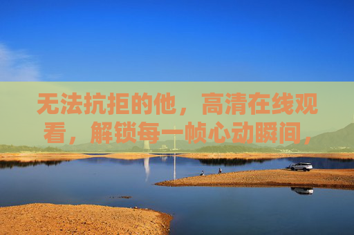 无法抗拒的他,高清在线观看,解锁每一帧心动瞬间,无法抗拒的他,高清解锁每一帧心动瞬间 无法抗拒的他,高清在线观看,解锁每一帧心动瞬间,无法抗拒的他,高清解锁每一帧心动瞬间