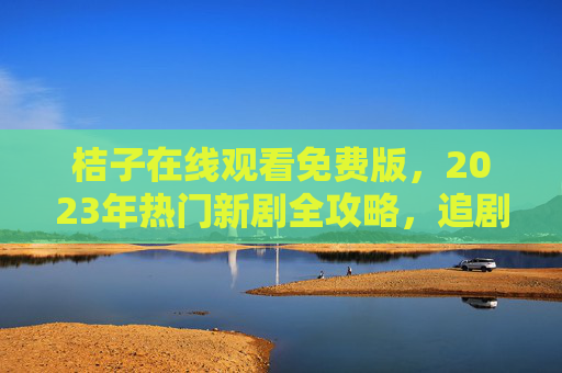 桔子在线观看免费版，2023年热门新剧全攻略，追剧党速看！桔子免费版2023热门新剧全攻略，追剧党速看！