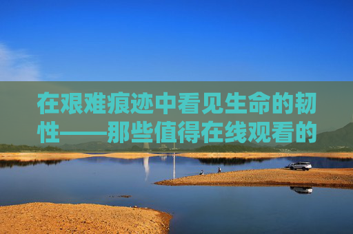 在艰难痕迹中看见生命的韧性——那些值得在线观看的艰难电影,艰难痕迹里的生命韧性,值得在线观看的艰难电影 在艰难痕迹中看见生命的韧性——那些值得在线观看的艰难电影,艰难痕迹里的生命韧性,值得在线观看的艰难电影