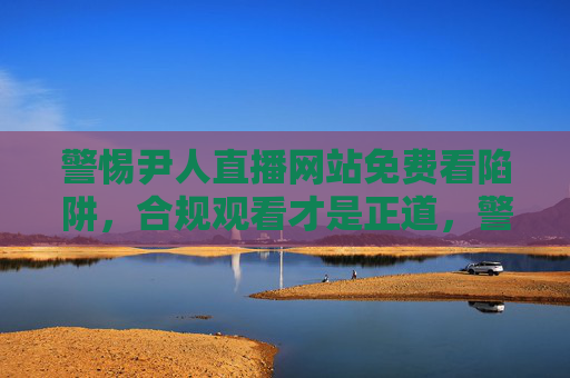 警惕尹人直播网站免费看陷阱，合规观看才是正道，警惕尹人直播免费陷阱，合规观看方为正道