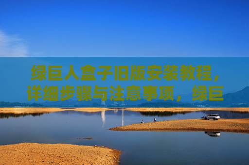 绿巨人盒子旧版安装教程，详细步骤与注意事项，绿巨人盒子旧版安装教程，详细步骤与注意事项
