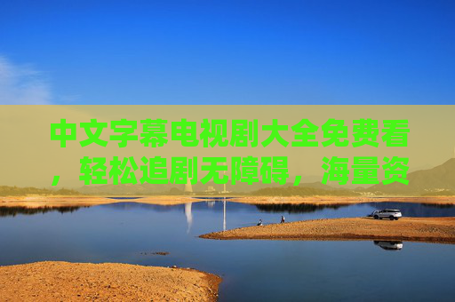 中文字幕电视剧大全免费看,轻松追剧无障碍,海量资源任你选,免费中文字幕电视剧大全 海量资源轻松追剧 中文字幕电视剧大全免费看,轻松追剧无障碍,海量资源任你选,免费中文字幕电视剧大全 海量资源轻松追剧
