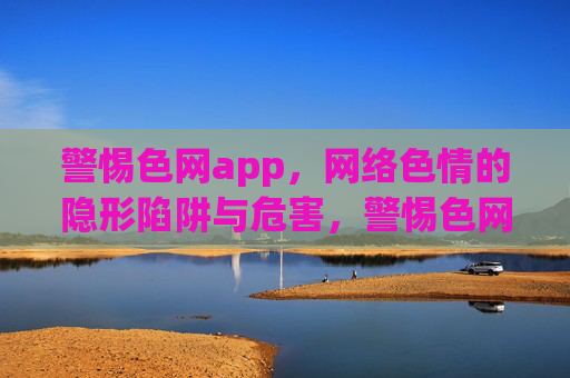 警惕色网app，网络色情的隐形陷阱与危害，警惕色网app，网络色情的隐形陷阱与危害