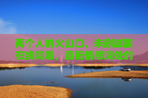 两个人的火山口,未删减版在线观看,直抵情感深处的原始风暴,两个人的火山口,直抵情感深处的原始风暴 两个人的火山口,未删减版在线观看,直抵情感深处的原始风暴,两个人的火山口,直抵情感深处的原始风暴