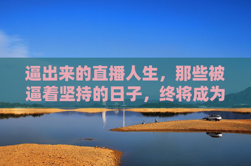 逼出来的直播人生,那些被逼着坚持的日子,终将成为破局的利刃,被逼坚持的直播人生,终成破局利刃 逼出来的直播人生,那些被逼着坚持的日子,终将成为破局的利刃,被逼坚持的直播人生,终成破局利刃
