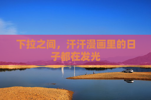 下拉之间,汗汗漫画里的日子都在发光 下拉之间,汗汗漫画里的日子都在发光