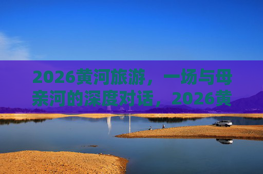 2026黄河旅游，一场与母亲河的深度对话，2026黄河旅游，与母亲河的深度对话