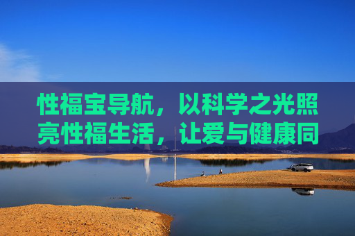 性福宝导航,以科学之光照亮性福生活,让爱与健康同行 性福宝导航,以科学之光照亮性福生活,让爱与健康同行