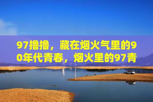 97撸撸,藏在烟火气里的90年代青春,烟火里的97青春 97撸撸,藏在烟火气里的90年代青春,烟火里的97青春