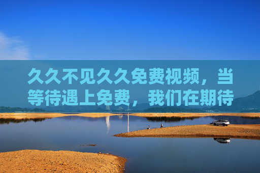 久久不见久久免费视频，当等待遇上免费，我们在期待什么？等待遇上免费，久久视频的期待