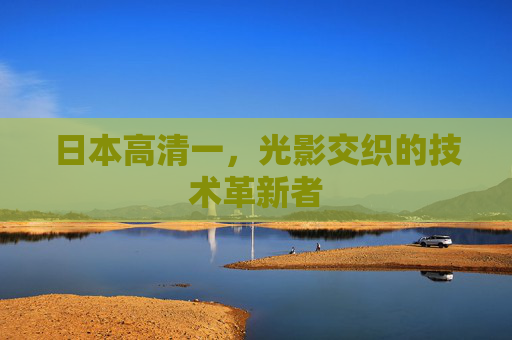 日本高清一,光影交织的技术革新者 日本高清一,光影交织的技术革新者
