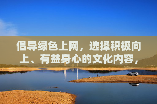 倡导绿色上网,选择积极向上、有益身心的文化内容,是每个公民应尽的责任。让我们共同努力,抵制网络不良信息,守护网络空间的清朗与文明,践行绿色上网责任,守护网络文明清朗 倡导绿色上网,选择积极向上、有益身心的文化内容,是每个公民应尽的责任。让我们共同努力,抵制网络不良信息,守护网络空间的清朗与文明,践行绿色上网责任,守护网络文明清朗