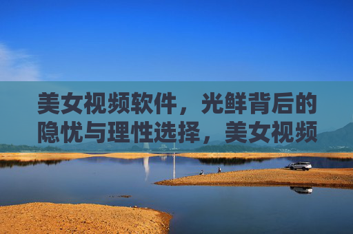 美女视频软件，光鲜背后的隐忧与理性选择，美女视频软件，光鲜背后的隐忧与理性选择